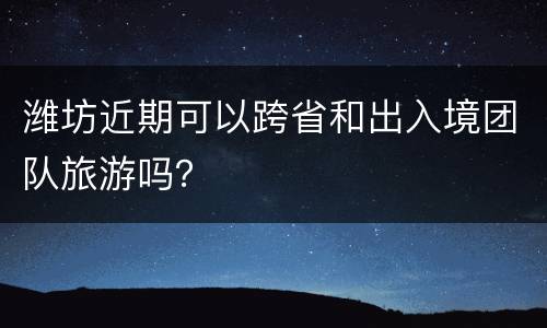 潍坊近期可以跨省和出入境团队旅游吗？