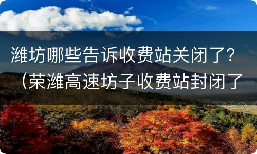 潍坊哪些告诉收费站关闭了？（荣潍高速坊子收费站封闭了吗）