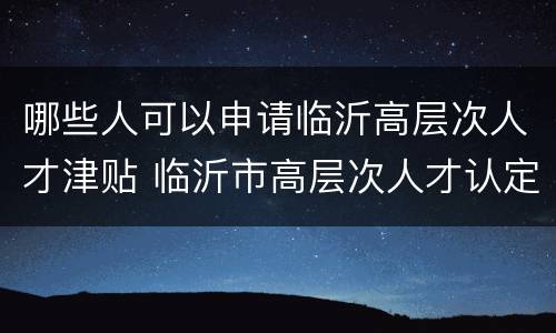 哪些人可以申请临沂高层次人才津贴 临沂市高层次人才认定