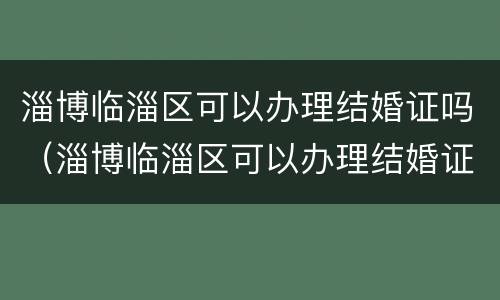 淄博临淄区可以办理结婚证吗（淄博临淄区可以办理结婚证吗现在）