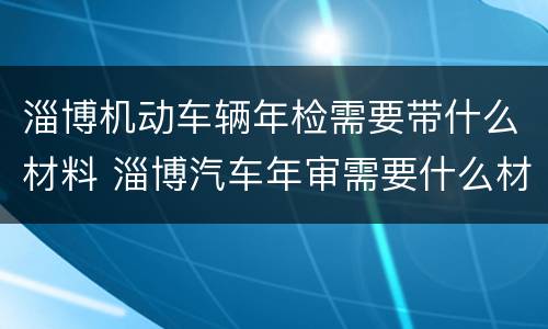 淄博机动车辆年检需要带什么材料 淄博汽车年审需要什么材料