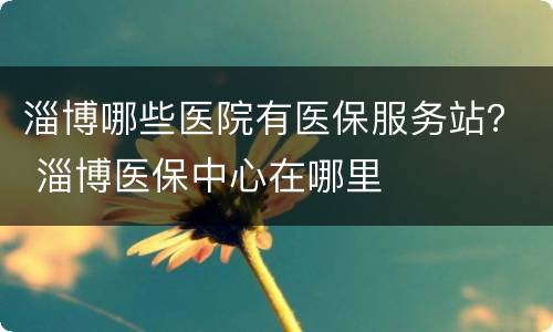 淄博哪些医院有医保服务站？ 淄博医保中心在哪里