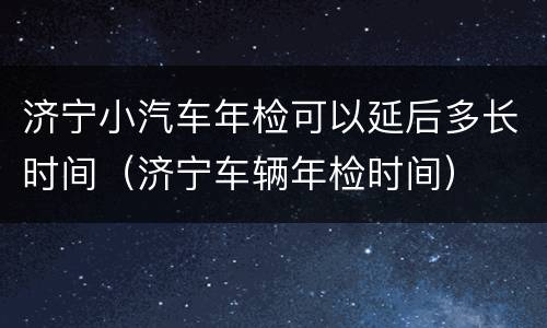 济宁小汽车年检可以延后多长时间（济宁车辆年检时间）