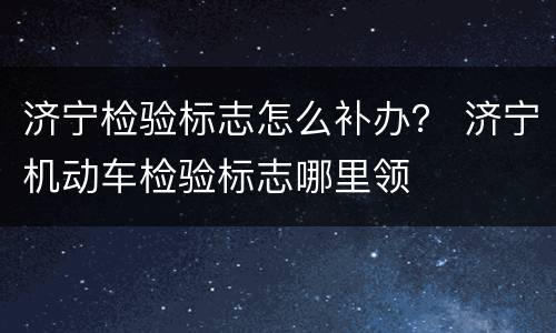 济宁检验标志怎么补办？ 济宁机动车检验标志哪里领