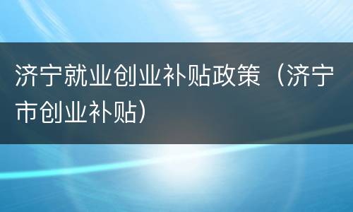 济宁就业创业补贴政策（济宁市创业补贴）