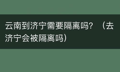 云南到济宁需要隔离吗？（去济宁会被隔离吗）
