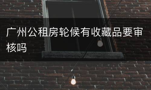 广州公租房轮候有收藏品要审核吗