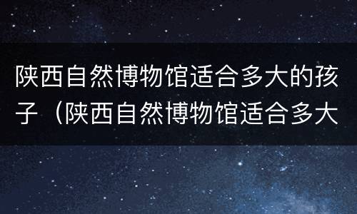 陕西自然博物馆适合多大的孩子（陕西自然博物馆适合多大的孩子去）
