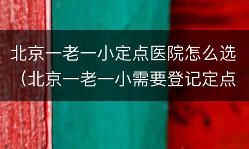 北京一老一小定点医院怎么选（北京一老一小需要登记定点医院吗）