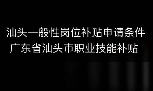 汕头一般性岗位补贴申请条件 广东省汕头市职业技能补贴