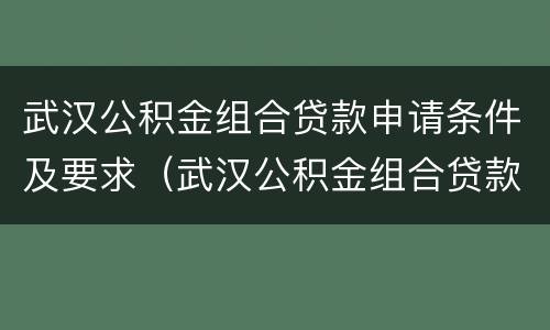 武汉公积金组合贷款申请条件及要求（武汉公积金组合贷款申请条件及要求流程）