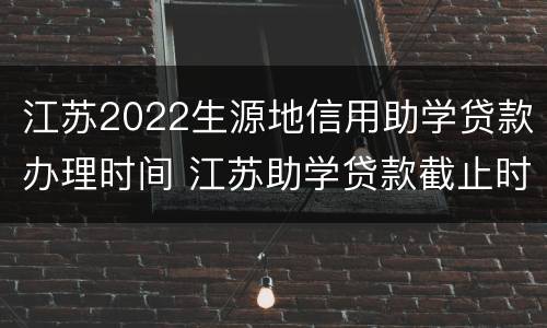 江苏2022生源地信用助学贷款办理时间 江苏助学贷款截止时间