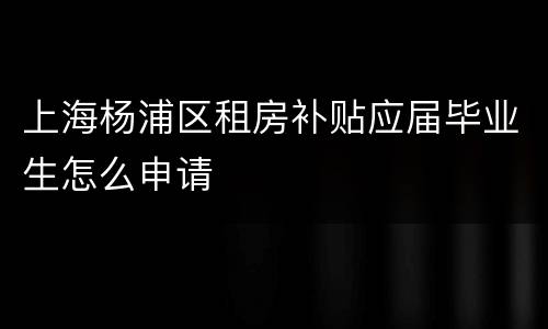 上海杨浦区租房补贴应届毕业生怎么申请