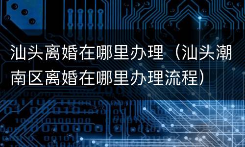 汕头离婚在哪里办理（汕头潮南区离婚在哪里办理流程）