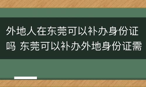 外地人在东莞可以补办身份证吗 东莞可以补办外地身份证需要什么