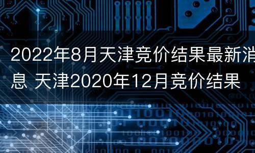 2022年8月天津竞价结果最新消息 天津2020年12月竞价结果