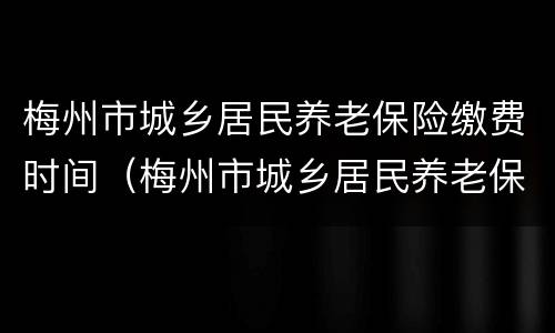 梅州市城乡居民养老保险缴费时间（梅州市城乡居民养老保险缴费时间查询）