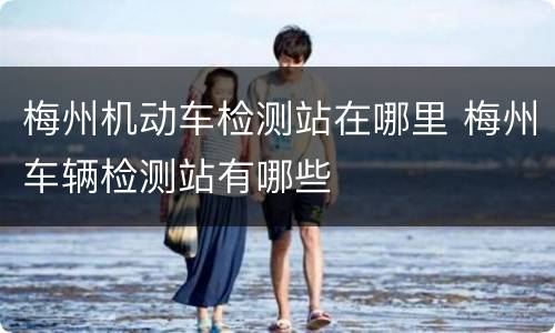 梅州机动车检测站在哪里 梅州车辆检测站有哪些