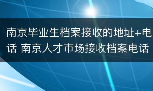 南京毕业生档案接收的地址+电话 南京人才市场接收档案电话