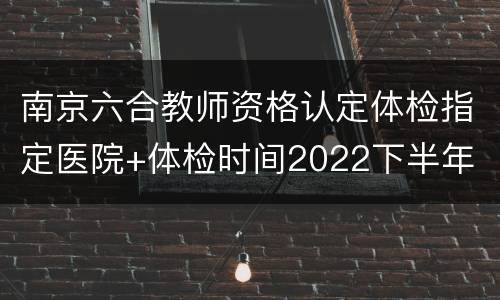 南京六合教师资格认定体检指定医院+体检时间2022下半年