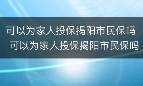 可以为家人投保揭阳市民保吗 可以为家人投保揭阳市民保吗