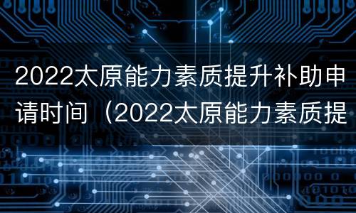 2022太原能力素质提升补助申请时间（2022太原能力素质提升补助申请时间是多久）