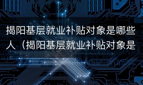 揭阳基层就业补贴对象是哪些人（揭阳基层就业补贴对象是哪些人申请）