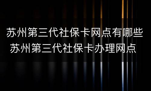苏州第三代社保卡网点有哪些 苏州第三代社保卡办理网点