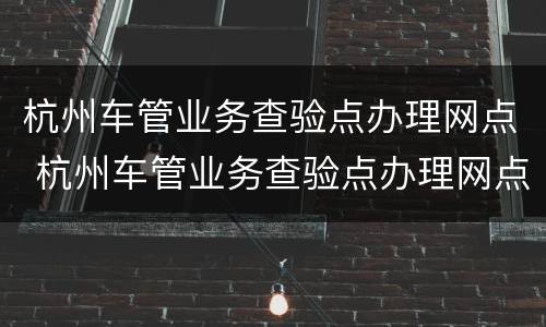 杭州车管业务查验点办理网点 杭州车管业务查验点办理网点电话