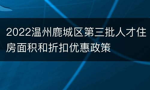 2022温州鹿城区第三批人才住房面积和折扣优惠政策