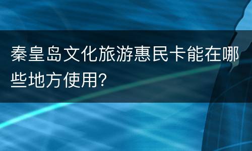 秦皇岛文化旅游惠民卡能在哪些地方使用？