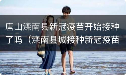 唐山滦南县新冠疫苗开始接种了吗（滦南县城接种新冠疫苗地点）