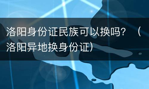 洛阳身份证民族可以换吗？（洛阳异地换身份证）