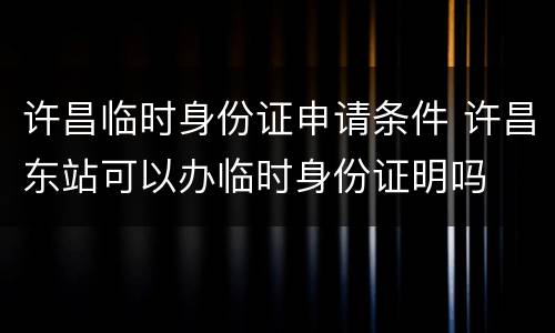 许昌临时身份证申请条件 许昌东站可以办临时身份证明吗