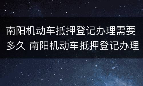 南阳机动车抵押登记办理需要多久 南阳机动车抵押登记办理需要多久完成