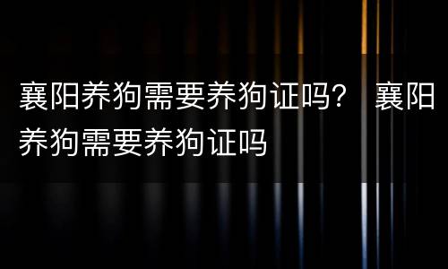 襄阳养狗需要养狗证吗？ 襄阳养狗需要养狗证吗