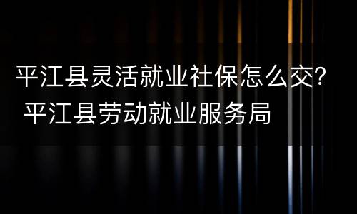 平江县灵活就业社保怎么交？ 平江县劳动就业服务局