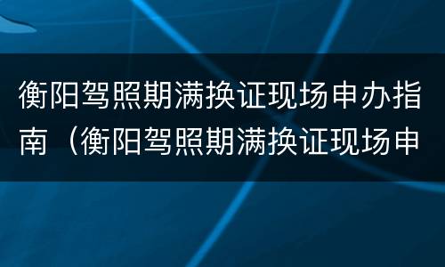 衡阳驾照期满换证现场申办指南（衡阳驾照期满换证现场申办指南电话）