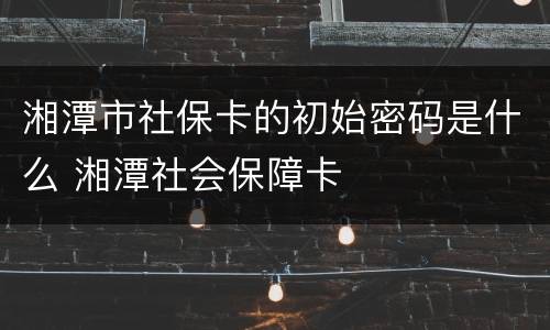 湘潭市社保卡的初始密码是什么 湘潭社会保障卡