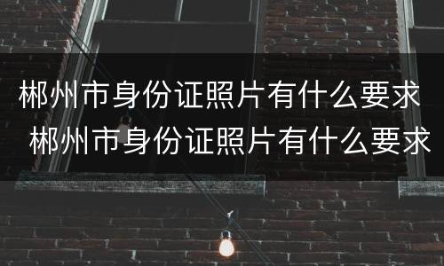 郴州市身份证照片有什么要求 郴州市身份证照片有什么要求嘛