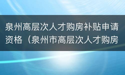 泉州高层次人才购房补贴申请资格（泉州市高层次人才购房补贴）