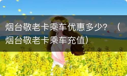 烟台敬老卡乘车优惠多少？（烟台敬老卡乘车充值）