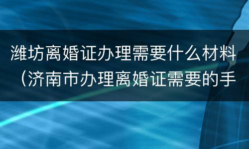 潍坊离婚证办理需要什么材料（济南市办理离婚证需要的手续）