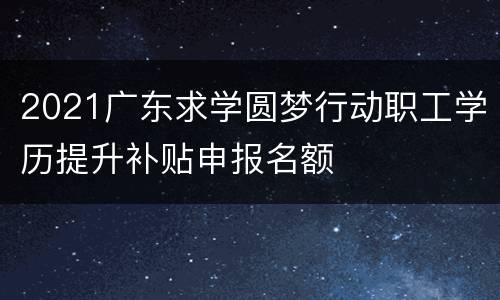 2021广东求学圆梦行动职工学历提升补贴申报名额