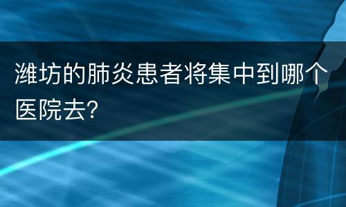潍坊的肺炎患者将集中到哪个医院去？