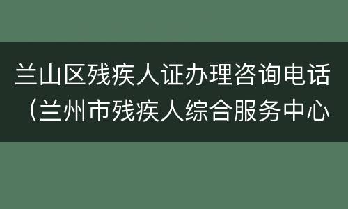 兰山区残疾人证办理咨询电话（兰州市残疾人综合服务中心电话）