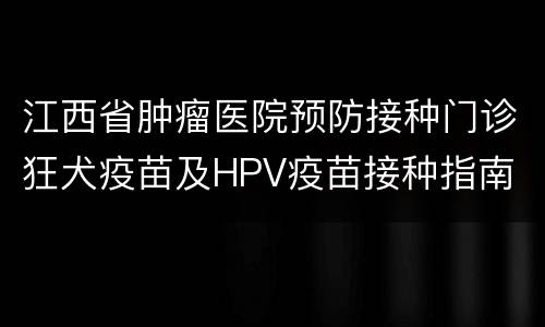 江西省肿瘤医院预防接种门诊狂犬疫苗及HPV疫苗接种指南