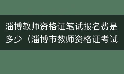 淄博教师资格证笔试报名费是多少（淄博市教师资格证考试）