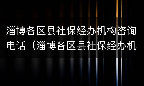 淄博各区县社保经办机构咨询电话（淄博各区县社保经办机构咨询电话是多少）