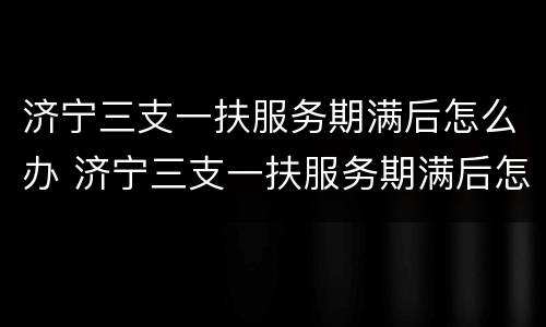 济宁三支一扶服务期满后怎么办 济宁三支一扶服务期满后怎么办理手续